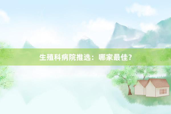 生殖科病院推选：哪家最佳？