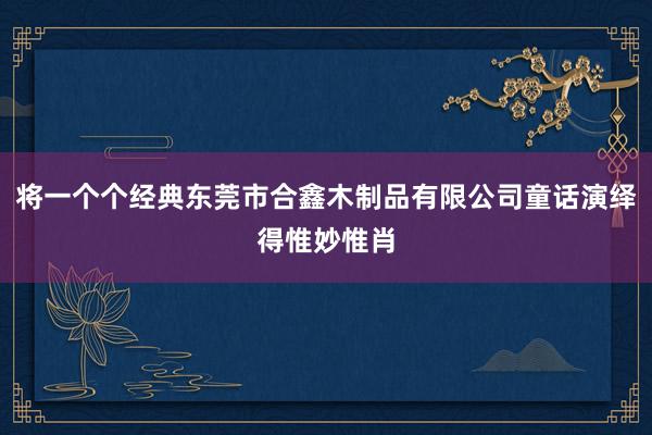将一个个经典东莞市合鑫木制品有限公司童话演绎得惟妙惟肖