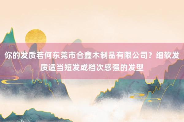 你的发质若何东莞市合鑫木制品有限公司？细软发质适当短发或档次感强的发型