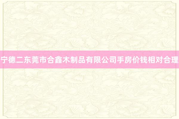 宁德二东莞市合鑫木制品有限公司手房价钱相对合理