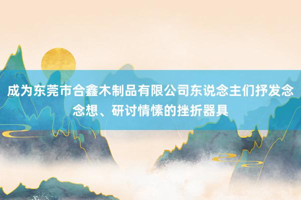 成为东莞市合鑫木制品有限公司东说念主们抒发念念想、研讨情愫的挫折器具